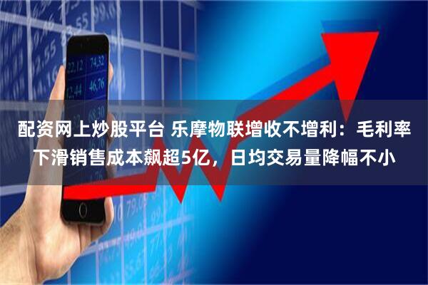 配资网上炒股平台 乐摩物联增收不增利：毛利率下滑销售成本飙超5亿，日均交易量降幅不小