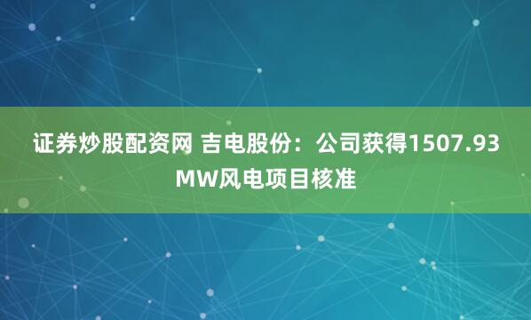 证券炒股配资网 吉电股份:公司获得1507.93MW风电项目核准