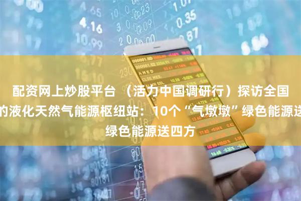 配资网上炒股平台 (活力中国调研行)探访全国最大的液化天然气能源枢纽站:10个“气墩墩”绿色能源送四方