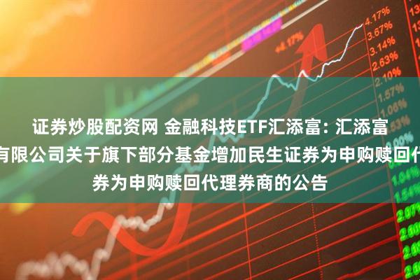 证券炒股配资网 金融科技ETF汇添富: 汇添富基金管理股份有限公司关于旗下部分基金增加民生证券为申购赎回代理券商的公告