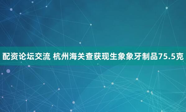 配资论坛交流 杭州海关查获现生象象牙制品75.5克
