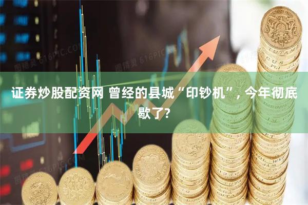 证券炒股配资网 曾经的县城“印钞机”, 今年彻底歇了?