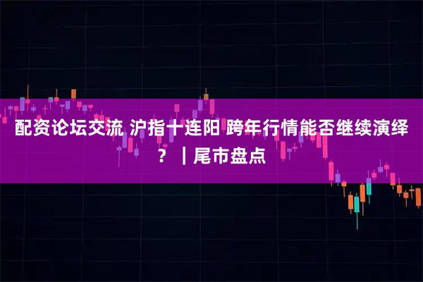 配资论坛交流 沪指十连阳 跨年行情能否继续演绎？｜尾市盘点
