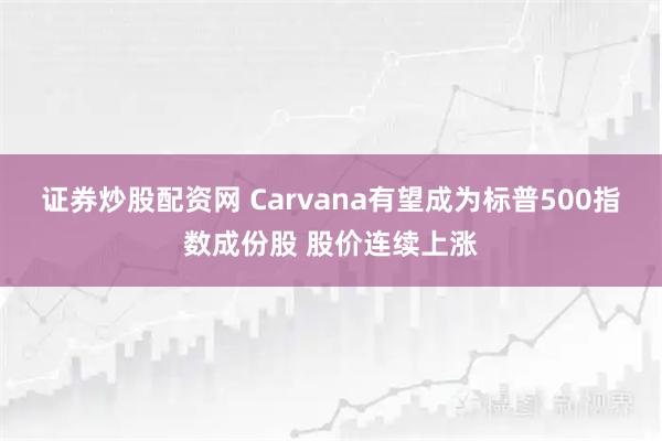 证券炒股配资网 Carvana有望成为标普500指数成份股 股价连续上涨