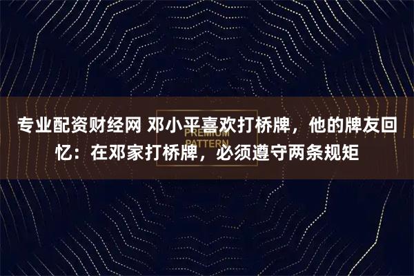 专业配资财经网 邓小平喜欢打桥牌，他的牌友回忆：在邓家打桥牌，必须遵守两条规矩