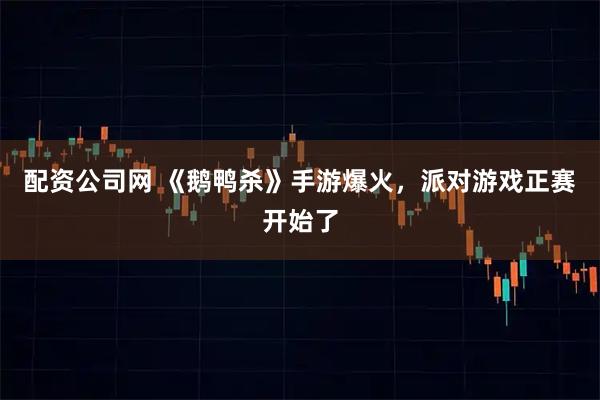配资公司网 《鹅鸭杀》手游爆火，派对游戏正赛开始了