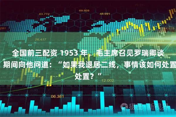 全国前三配资 1953 年，毛主席召见罗瑞卿谈话，期间向他问道：“如果我退居二线，事情该如何处置？”