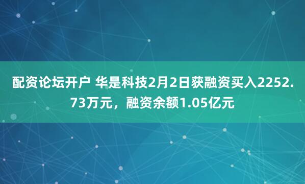 配资论坛开户 华是科技2月2日获融资买入2252.73万元，融资余额1.05亿元
