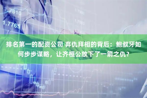 排名第一的配资公司 弃仇拜相的背后：鲍叔牙如何步步谋略，让齐桓公放下了一箭之仇？