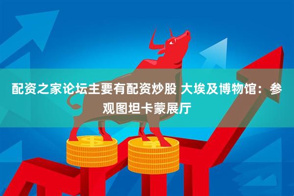 配资之家论坛主要有配资炒股 大埃及博物馆：参观图坦卡蒙展厅