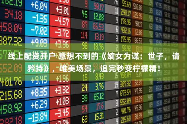 线上配资开户 意想不到的《嫡女为谋：世子，请矜持》，唯美场景，追完秒变柠檬精！