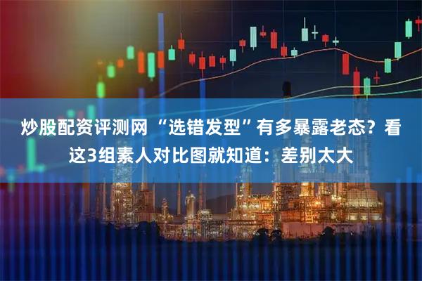 炒股配资评测网 “选错发型”有多暴露老态？看这3组素人对比图就知道：差别太大