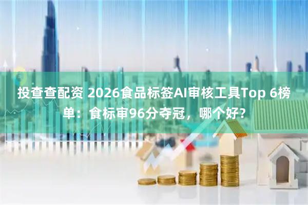投查查配资 2026食品标签AI审核工具Top 6榜单：食标审96分夺冠，哪个好？