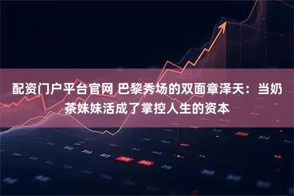 配资门户平台官网 巴黎秀场的双面章泽天：当奶茶妹妹活成了掌控人生的资本