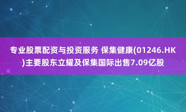 专业股票配资与投资服务 保集健康(01246.HK)主要股东立耀及保集国际出售7.09亿股
