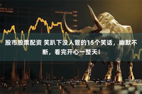 股市股票配资 笑趴下没人管的15个笑话，幽默不断，看完开心一整天！