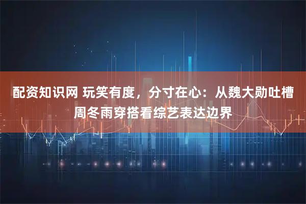 配资知识网 玩笑有度，分寸在心：从魏大勋吐槽周冬雨穿搭看综艺表达边界