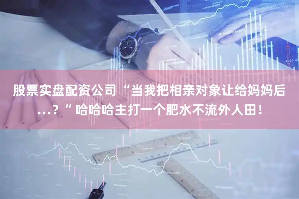 股票实盘配资公司 “当我把相亲对象让给妈妈后…？”哈哈哈主打一个肥水不流外人田！