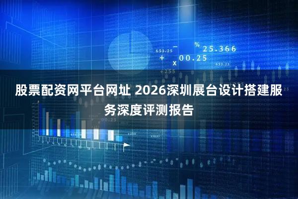 股票配资网平台网址 2026深圳展台设计搭建服务深度评测报告