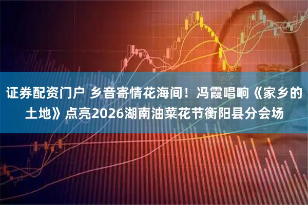 证券配资门户 乡音寄情花海间!冯霞唱响《家乡的土地》点亮2026湖南油菜花节衡阳县分会场