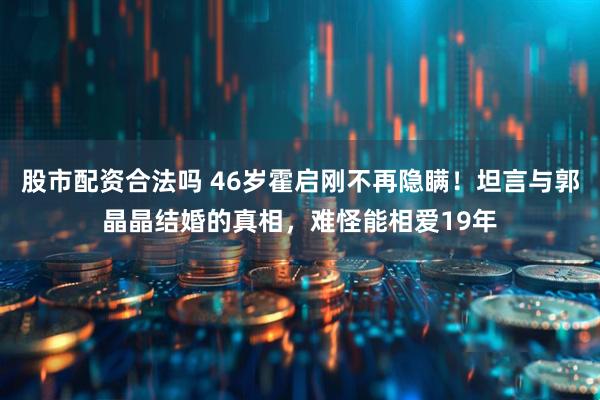 股市配资合法吗 46岁霍启刚不再隐瞒!坦言与郭晶晶结婚的真相,难怪能相爱19年