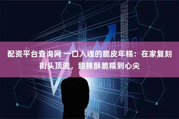 配资平台查询网 一口入魂的脆皮年糕：在家复刻街头顶流，甜辣酥脆糯到心尖