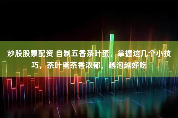 炒股股票配资 自制五香茶叶蛋，掌握这几个小技巧，茶叶蛋茶香浓郁，越泡越好吃