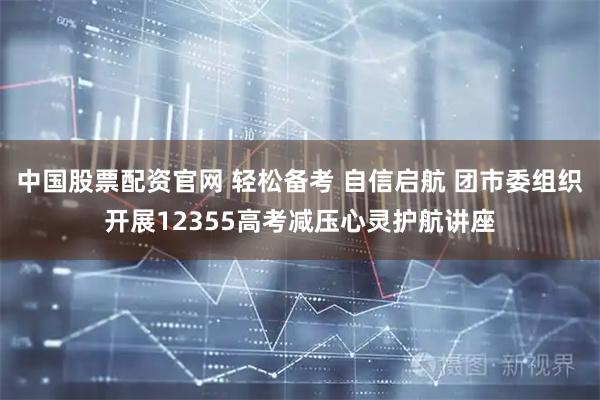 中国股票配资官网 轻松备考 自信启航 团市委组织开展12355高考减压心灵护航讲座