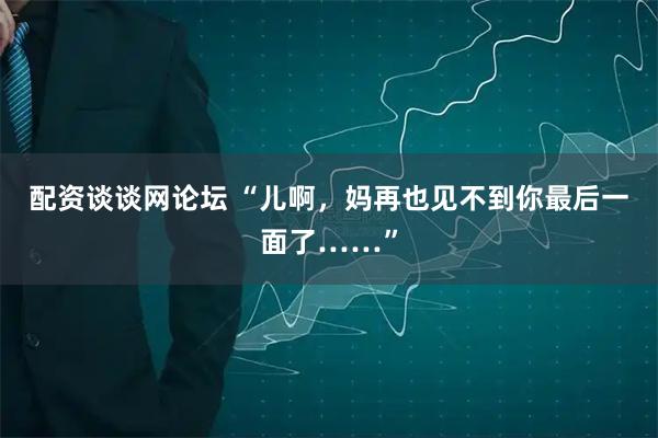 配资谈谈网论坛 “儿啊，妈再也见不到你最后一面了……”