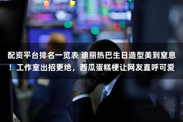 配资平台排名一览表 迪丽热巴生日造型美到窒息！工作室出招更绝，西瓜蛋糕梗让网友直呼可爱