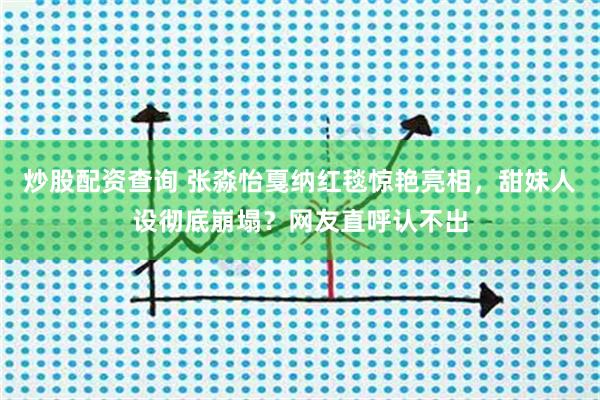 炒股配资查询 张淼怡戛纳红毯惊艳亮相，甜妹人设彻底崩塌？网友直呼认不出