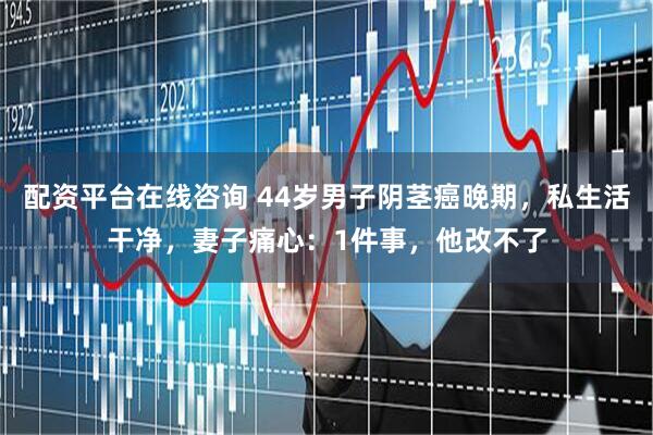 配资平台在线咨询 44岁男子阴茎癌晚期，私生活干净，妻子痛心：1件事，他改不了