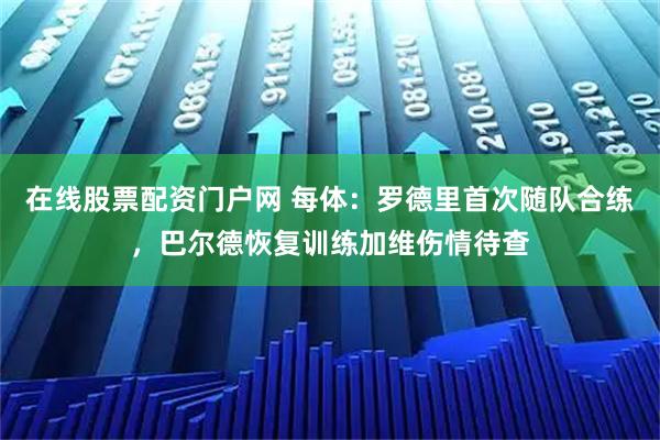 在线股票配资门户网 每体：罗德里首次随队合练，巴尔德恢复训练加维伤情待查